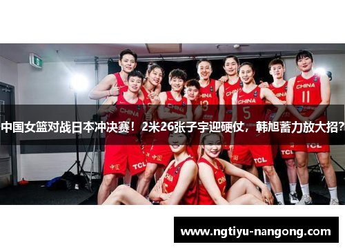 中国女篮对战日本冲决赛！2米26张子宇迎硬仗，韩旭蓄力放大招？