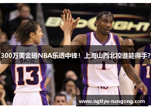 300万美金砸NBA乐透中锋！上海山西北控谁能得手？